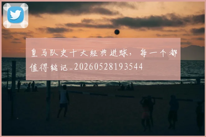 皇马队史十大经典进球,每一个都值得铭记_20260528193544