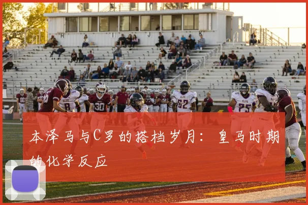 本泽马与C罗的搭档岁月：皇马时期的化学反应