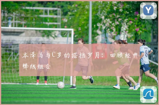 本泽马与C罗的搭档岁月：回顾经典锋线组合