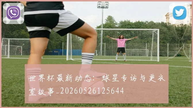 世界杯最新动态：球星专访与更衣室故事_20260526125644
