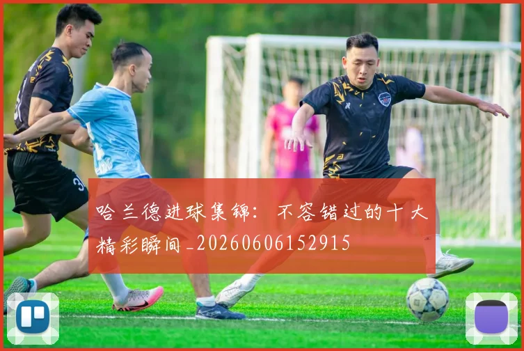 哈兰德进球集锦：不容错过的十大精彩瞬间_20260606152915