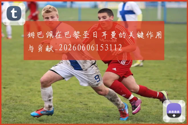 姆巴佩在巴黎圣日耳曼的关键作用与贡献_20260606153112