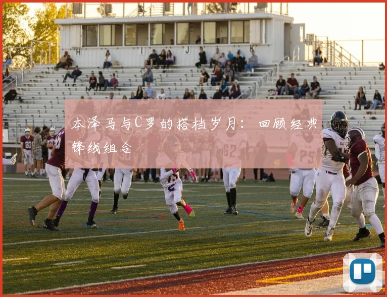 本泽马与C罗的搭档岁月:回顾经典锋线组合